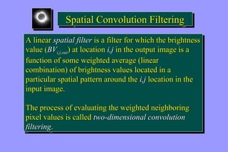 SSppaattiiaall CCoonnvvoolluuttiioonn FFiilltteerriinngg 
A linear spatial filter is a filter for which the brightness 
value (BVi,j,out) at location i,j in the output image is a 
function of some weighted average (linear 
combination) of brightness values located in a 
particular spatial pattern around the i,j location in the 
input image. 
A linear spatial filter is a filter for which the brightness 
value (BVi,j,out) at location i,j in the output image is a 
function of some weighted average (linear 
combination) of brightness values located in a 
particular spatial pattern around the i,j location in the 
input image. 
The process of evaluating the weighted neighboring 
pixel values is called two-dimensional convolution 
filtering. 
The process of evaluating the weighted neighboring 
pixel values is called two-dimensional convolution 
filtering. 
 
