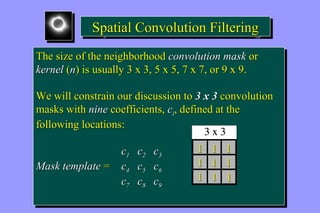 SSppaattiiaall CCoonnvvoolluuttiioonn FFiilltteerriinngg 
The size of the neighborhood convolution mask or 
kernel (n) is usually 3 x 3, 5 x 5, 7 x 7, or 9 x 9. 
The size of the neighborhood convolution mask or 
kernel (n) is usually 3 x 3, 5 x 5, 7 x 7, or 9 x 9. 
We will constrain our discussion to 3 x 3 convolution 
masks with nine coefficients, ci, defined at the 
following locations: 
We will constrain our discussion to 3 x 3 convolution 
masks with nine coefficients, ci, defined at the 
following locations: 
c1 c2 c3 
c1 c2 c3 
Mask template = c4 c5 c6 
Mask template = c4 c5 c6 
c7 c8 c9 
c7 c8 c9 
1 1 1 
1 1 1 
1 1 1 
 