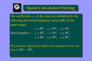 SSppaattiiaall CCoonnvvoolluuttiioonn FFiilltteerriinngg 
The coefficients, c1, in the mask are multiplied by the 
following individual brightness values (BVi) in the 
input image: 
The coefficients, c1, in the mask are multiplied by the 
following individual brightness values (BVi) in the 
input image: 
c1 x BV1 c2 x BV2 c3 x BV3 
c1 x BV1 c2 x BV2 c3 x BV3 
Mask template = c4 x BV4 c5 x BV5 c6 x BV6 
Mask template = c4 x BV4 c5 x BV5 c6 x BV6 
c7 x BV7 c8 x BV8 c9 x BV9 
c7 x BV7 c8 x BV8 c9 x BV9 
The primary input pixel under investigation at any one 
time is BV5 = BVi,j 
The primary input pixel under investigation at any one 
time is BV5 = BVi,j 
 