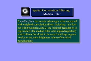 Spatial Convolution Filtering: 
Spatial Convolution Filtering: 
Median Filter 
Median Filter 
A median filter has certain advantages when compared 
with weighted convolution filters, including: 1) it does 
not shift boundaries, and 2) the minimal degradation to 
edges allows the median filter to be applied repeatedly 
which allows fine detail to be erased and large regions 
to take on the same brightness value (often called 
posterization). 
A median filter has certain advantages when compared 
with weighted convolution filters, including: 1) it does 
not shift boundaries, and 2) the minimal degradation to 
edges allows the median filter to be applied repeatedly 
which allows fine detail to be erased and large regions 
to take on the same brightness value (often called 
posterization). 
 