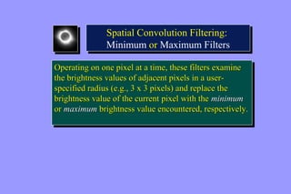 Spatial Convolution Filtering: 
Minimum or Maximum Filters 
Spatial Convolution Filtering: 
Minimum or Maximum Filters 
Operating on one pixel at a time, these filters examine 
the brightness values of adjacent pixels in a user-specified 
Operating on one pixel at a time, these filters examine 
the brightness values of adjacent pixels in a user-specified 
radius (e.g., 3 x 3 pixels) and replace the 
radius (e.g., 3 x 3 pixels) and replace the 
brightness value of the current pixel with the minimum 
or maximum brightness value encountered, respectively. 
brightness value of the current pixel with the minimum 
or maximum brightness value encountered, respectively. 
 