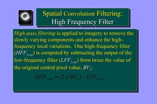 Spatial Convolution Filtering: 
Spatial Convolution Filtering: 
High Frequency Filter 
High Frequency Filter 
High-pass filtering is applied to imagery to remove the 
slowly varying components and enhance the high-frequency 
High-pass filtering is applied to imagery to remove the 
slowly varying components and enhance the high-frequency 
local variations. One high-frequency filter 
local variations. One high-frequency filter 
(HFF5,out) is computed by subtracting the output of the 
low-frequency filter (LFF5,out) from twice the value of 
the original central pixel value, BV5: 
(HFF5,out) is computed by subtracting the output of the 
low-frequency filter (LFF5,out) from twice the value of 
the original central pixel value, BV5: 
out out HFF x BV LFF 5, 5 5, = (2 ) - 
 