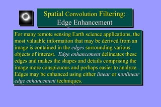 Spatial Convolution Filtering: 
Spatial Convolution Filtering: 
Edge Enhancement 
Edge Enhancement 
For many remote sensing Earth science applications, the 
most valuable information that may be derived from an 
image is contained in the edges surrounding various 
objects of interest. Edge enhancement delineates these 
edges and makes the shapes and details comprising the 
image more conspicuous and perhaps easier to analyze. 
Edges may be enhanced using either linear or nonlinear 
edge enhancement techniques. 
For many remote sensing Earth science applications, the 
most valuable information that may be derived from an 
image is contained in the edges surrounding various 
objects of interest. Edge enhancement delineates these 
edges and makes the shapes and details comprising the 
image more conspicuous and perhaps easier to analyze. 
Edges may be enhanced using either linear or nonlinear 
edge enhancement techniques. 
 