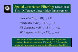 Spatial Convolution Filtering: Directional 
First-Difference Linear Edge Enhancement 
Spatial Convolution Filtering: Directional 
First-Difference Linear Edge Enhancement 
Vertical = BV - BV + 
K 
i j i j 
, , 1 
Horizontal = BV - BV + 
K 
i , j i 1, 
j 
NE Diagonal = BV - BV + 
K 
i j i j 
+ + 
, 1, 1 
SE Diagonal = BV - BV + 
K 
i j i j 
- + 
- 
+ 
, 1, 1 
The result of the subtraction can be either negative or 
possible, therefore a constant, K (usually 127) is added to 
make all values positive and centered between 0 and 255 
The result of the subtraction can be either negative or 
possible, therefore a constant, K (usually 127) is added to 
make all values positive and centered between 0 and 255 
 