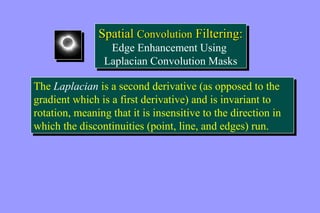Spatial Convolution Filtering: 
Spatial Convolution Filtering: 
Edge Enhancement Using 
Laplacian Convolution Masks 
Edge Enhancement Using 
Laplacian Convolution Masks 
The Laplacian is a second derivative (as opposed to the 
gradient which is a first derivative) and is invariant to 
rotation, meaning that it is insensitive to the direction in 
which the discontinuities (point, line, and edges) run. 
The Laplacian is a second derivative (as opposed to the 
gradient which is a first derivative) and is invariant to 
rotation, meaning that it is insensitive to the direction in 
which the discontinuities (point, line, and edges) run. 
 
