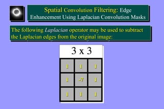 Spatial Convolution Filtering: Edge 
Spatial Convolution Filtering: Edge 
Enhancement Using Laplacian Convolution Masks 
Enhancement Using Laplacian Convolution Masks 
The following Laplacian operator may be used to subtract 
the Laplacian edges from the original image: 
The following Laplacian operator may be used to subtract 
the Laplacian edges from the original image: 
1 1 1 
1 -7 1 
1 1 1 
 