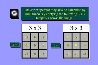 The Sobel operator may also be computed by 
simultaneously applying the following 3 x 3 
The Sobel operator may also be computed by 
simultaneously applying the following 3 x 3 
templates across the image: 
templates across the image: 
-1 0 1 
-2 0 2 
-1 0 1 
1 2 1 
0 0 0 
-1 -2 -1 
XX == YY = = 
 