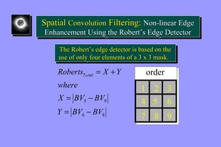 Spatial Convolution Filtering: Non-linear Edge 
Enhancement Using the Robert’’s Edge Detector 
Spatial Convolution Filtering: Non-linear Edge 
Enhancement Using the Robert’’s Edge Detector 
The Robert’’s edge detector is based on the 
use of only four elements of a 3 x 3 mask. 
The Robert’’s edge detector is based on the 
use of only four elements of a 3 x 3 mask. 
Roberts X Y 5, 
out 
X = BV - 
BV 
5 9 
Y BV BV 
6 8 
where 
= - 
= + 
1 
2 
4 
7 8 
3 
6 
9 
order 
5 
 