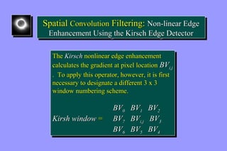 Spatial Convolution Filtering: Non-linear Edge 
Enhancement Using the Kirsch Edge Detector 
Spatial Convolution Filtering: Non-linear Edge 
Enhancement Using the Kirsch Edge Detector 
The Kirsch nonlinear edge enhancement 
calculates the gradient at pixel location BVi,j 
. To apply this operator, however, it is first 
necessary to designate a different 3 x 3 
window numbering scheme. 
The Kirsch nonlinear edge enhancement 
calculates the gradient at pixel location BVi,j 
. To apply this operator, however, it is first 
necessary to designate a different 3 x 3 
window numbering scheme. 
BV0 BV1 BV2 
BV0 BV1 BV2 
Kirsh window = BV7 BVi,j BV3 
Kirsh window = BV7 BVi,j BV3 
BV6 BV5 BV4 
BV6 BV5 BV4 
 