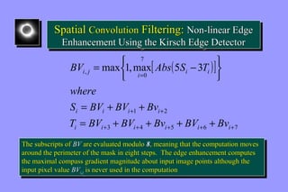 Spatial Convolution Filtering: Non-linear Edge 
Enhancement Using the Kirsch Edge Detector 
Spatial Convolution Filtering: Non-linear Edge 
Enhancement Using the Kirsch Edge Detector 
î í ì - = 
[ ( )] 
7 
BV Abs S T 
, 0 max 1,max 5 3 
i j i = 
i i 
S = BV + BV + 
Bv 
i i i i 
+ + 
1 2 
T = BV + BV + Bv + BV + 
Bv 
þ ý ü 
i i i i i i 
+ + + + + 
3 4 5 6 7 
where 
The subscripts of BV are evaluated modulo 8, meaning that the computation moves 
around the perimeter of the mask in eight steps. The edge enhancement computes 
the maximal compass gradient magnitude about input image points although the 
input pixel value BVi,j is never used in the computation 
The subscripts of BV are evaluated modulo 8, meaning that the computation moves 
around the perimeter of the mask in eight steps. The edge enhancement computes 
the maximal compass gradient magnitude about input image points although the 
input pixel value BVi,j is never used in the computation 
 
