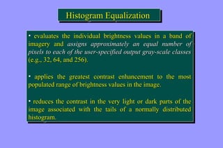 HHiissttooggrraamm EEqquuaalliizzaattiioonn 
• eevvaalluuaatteess tthhee iinnddiivviidduuaall bbrriigghhttnneessss vvaalluueess iinn aa bbaanndd ooff 
iimmaaggeerryy aanndd aassssiiggnnss aapppprrooxxiimmaatteellyy aann eeqquuaall nnuummbbeerr ooff 
ppiixxeellss ttoo eeaacchh ooff tthhee uusseerr--ssppeecciiffiieedd oouuttppuutt ggrraayy--ssccaallee ccllaasssseess 
((ee..gg..,, 3322,, 6644,, aanndd 225566)).. 
• aapppplliieess tthhee ggrreeaatteesstt ccoonnttrraasstt eennhhaanncceemmeenntt ttoo tthhee mmoosstt 
ppooppuullaatteedd rraannggee ooff bbrriigghhttnneessss vvaalluueess iinn tthhee iimmaaggee.. 
• rreedduucceess tthhee ccoonnttrraasstt iinn tthhee vveerryy lliigghhtt oorr ddaarrkk ppaarrttss ooff tthhee 
iimmaaggee aassssoocciiaatteedd wwiitthh tthhee ttaaiillss ooff aa nnoorrmmaallllyy ddiissttrriibbuutteedd 
hhiissttooggrraamm.. 
• eevvaalluuaatteess tthhee iinnddiivviidduuaall bbrriigghhttnneessss vvaalluueess iinn aa bbaanndd ooff 
iimmaaggeerryy aanndd aassssiiggnnss aapppprrooxxiimmaatteellyy aann eeqquuaall nnuummbbeerr ooff 
ppiixxeellss ttoo eeaacchh ooff tthhee uusseerr--ssppeecciiffiieedd oouuttppuutt ggrraayy--ssccaallee ccllaasssseess 
((ee..gg..,, 3322,, 6644,, aanndd 225566)).. 
• aapppplliieess tthhee ggrreeaatteesstt ccoonnttrraasstt eennhhaanncceemmeenntt ttoo tthhee mmoosstt 
ppooppuullaatteedd rraannggee ooff bbrriigghhttnneessss vvaalluueess iinn tthhee iimmaaggee.. 
• rreedduucceess tthhee ccoonnttrraasstt iinn tthhee vveerryy lliigghhtt oorr ddaarrkk ppaarrttss ooff tthhee 
iimmaaggee aassssoocciiaatteedd wwiitthh tthhee ttaaiillss ooff aa nnoorrmmaallllyy ddiissttrriibbuutteedd 
hhiissttooggrraamm.. 
 