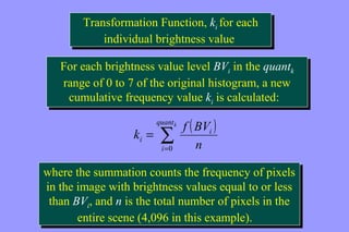 Transformation Function, ki for each 
Transformation Function, ki for each 
individual brightness value 
individual brightness value 
For each brightness value level BVi in the quantk 
range of 0 to 7 of the original histogram, a new 
cumulative frequency value ki is calculated: 
For each brightness value level BVi in the quantk 
range of 0 to 7 of the original histogram, a new 
cumulative frequency value ki is calculated: 
( ) å= 
k = 
f BV 
quantk 
i 
i 
i n 
0 
where the summation counts the frequency of pixels 
in the image with brightness values equal to or less 
than BVi, and n is the total number of pixels in the 
where the summation counts the frequency of pixels 
in the image with brightness values equal to or less 
than BVi, and n is the total number of pixels in the 
entire scene (4,096 in this example). 
entire scene (4,096 in this example). 
 