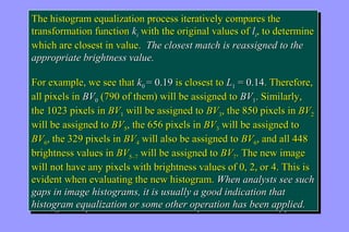 The histogram equalization process iteratively compares the 
transformation function ki with the original values of li, to determine 
which are closest in value. The closest match is reassigned to the 
appropriate brightness value. 
FFoorr eexxaammppllee,, wwee sseeee tthhaatt kk00 == 00..1199 iiss cclloosseesstt ttoo LL11 == 00..1144.. TThheerreeffoorree,, 
aallll ppiixxeellss iinn BBVV00 ((779900 ooff tthheemm)) wwiillll bbee aassssiiggnneedd ttoo BBVV11.. SSiimmiillaarrllyy,, 
tthhee 11002233 ppiixxeellss iinn BBVV11 wwiillll bbee aassssiiggnneedd ttoo BBVV33,, tthhee 885500 ppiixxeellss iinn BBVV22 
wwiillll bbee aassssiiggnneedd ttoo BBVV55,, tthhee 665566 ppiixxeellss iinn BBVV33 wwiillll bbee aassssiiggnneedd ttoo 
BBVV66,, tthhee 332299 ppiixxeellss iinn BBVV44 wwiillll aallssoo bbee aassssiiggnneedd ttoo BBVV66,, aanndd aallll 444488 
bbrriigghhttnneessss vvaalluueess iinn BBVV55––77 wwiillll bbee aassssiiggnneedd ttoo BBVV77.. TThhee nneeww iimmaaggee 
wwiillll nnoott hhaavvee aannyy ppiixxeellss wwiitthh bbrriigghhttnneessss vvaalluueess ooff 00,, 22,, oorr 44.. TThhiiss iiss 
eevviiddeenntt wwhheenn eevvaalluuaattiinngg tthhee nneeww hhiissttooggrraamm.. WWhheenn aannaallyyssttss sseeee ssuucchh 
ggaappss iinn iimmaaggee hhiissttooggrraammss,, iitt iiss uussuuaallllyy aa ggoooodd iinnddiiccaattiioonn tthhaatt 
hhiissttooggrraamm eeqquuaalliizzaattiioonn oorr ssoommee ootthheerr ooppeerraattiioonn hhaass bbeeeenn aapppplliieedd. 
pr The histogram equalization process iteratively compares the 
transformation function ki with the original values of li, to determine 
which are closest in value. The closest match is reassigned to the 
appropriate brightness value. 
FFoorr eexxaammppllee,, wwee sseeee tthhaatt kk00 == 00..1199 iiss cclloosseesstt ttoo LL11 == 00..1144.. TThheerreeffoorree,, 
aallll ppiixxeellss iinn BBVV00 ((779900 ooff tthheemm)) wwiillll bbee aassssiiggnneedd ttoo BBVV11.. SSiimmiillaarrllyy,, 
tthhee 11002233 ppiixxeellss iinn BBVV11 wwiillll bbee aassssiiggnneedd ttoo BBVV33,, tthhee 885500 ppiixxeellss iinn BBVV22 
wwiillll bbee aassssiiggnneedd ttoo BBVV55,, tthhee 665566 ppiixxeellss iinn BBVV33 wwiillll bbee aassssiiggnneedd ttoo 
BBVV66,, tthhee 332299 ppiixxeellss iinn BBVV44 wwiillll aallssoo bbee aassssiiggnneedd ttoo BBVV66,, aanndd aallll 444488 
bbrriigghhttnneessss vvaalluueess iinn BBVV55––77 wwiillll bbee aassssiiggnneedd ttoo BBVV77.. TThhee nneeww iimmaaggee 
wwiillll nnoott hhaavvee aannyy ppiixxeellss wwiitthh bbrriigghhttnneessss vvaalluueess ooff 00,, 22,, oorr 44.. TThhiiss iiss 
eevviiddeenntt wwhheenn eevvaalluuaattiinngg tthhee nneeww hhiissttooggrraamm.. WWhheenn aannaallyyssttss sseeee ssuucchh 
ggaappss iinn iimmaaggee hhiissttooggrraammss,, iitt iiss uussuuaallllyy aa ggoooodd iinnddiiccaattiioonn tthhaatt 
hhiissttooggrraamm eeqquuaalliizzaattiioonn oorr ssoommee ootthheerr ooppeerraattiioonn hhaass bbeeeenn aapppplliieedd. 
 