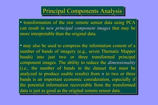 PPrriinncciippaall CCoommppoonneennttss AAnnaallyyssiiss 
• ttrraannssffoorrmmaattiioonn ooff tthhee rraaww rreemmoottee sseennssoorr ddaattaa uussiinngg PPCCAA 
ccaann rreessuulltt iinn nneeww pprriinncciippaall ccoommppoonneenntt iimmaaggeess tthhaatt mmaayy bbee 
mmoorree iinntteerrpprreettaabbllee tthhaann tthhee oorriiggiinnaall ddaattaa.. 
• mmaayy aallssoo bbee uusseedd ttoo ccoommpprreessss tthhee iinnffoorrmmaattiioonn ccoonntteenntt ooff aa 
nnuummbbeerr ooff bbaannddss ooff iimmaaggeerryy ((ee..gg..,, sseevveenn TThheemmaattiicc MMaappppeerr 
bbaannddss)) iinnttoo jjuusstt ttwwoo oorr tthhrreeee ttrraannssffoorrmmeedd pprriinncciippaall 
ccoommppoonneenntt iimmaaggeess.. TThhee aabbiilliittyy ttoo rreedduuccee tthhee ddiimmeennssiioonnaalliittyy 
((ii..ee..,, tthhee nnuummbbeerr ooff bbaannddss iinn tthhee ddaattaasseett tthhaatt mmuusstt bbee 
aannaallyyzzeedd ttoo pprroodduuccee uussaabbllee rreessuullttss)) ffrroomm nn ttoo ttwwoo oorr tthhrreeee 
bbaannddss iiss aann iimmppoorrttaanntt eeccoonnoommiicc ccoonnssiiddeerraattiioonn,, eessppeecciiaallllyy iiff 
tthhee ppootteennttiiaall iinnffoorrmmaattiioonn rreeccoovveerraabbllee ffrroomm tthhee ttrraannssffoorrmmeedd 
ddaattaa iiss jjuusstt aass ggoooodd aass tthhee oorriiggiinnaall rreemmoottee sseennssoorr ddaattaa.. 
• ttrraannssffoorrmmaattiioonn ooff tthhee rraaww rreemmoottee sseennssoorr ddaattaa uussiinngg PPCCAA 
ccaann rreessuulltt iinn nneeww pprriinncciippaall ccoommppoonneenntt iimmaaggeess tthhaatt mmaayy bbee 
mmoorree iinntteerrpprreettaabbllee tthhaann tthhee oorriiggiinnaall ddaattaa.. 
• mmaayy aallssoo bbee uusseedd ttoo ccoommpprreessss tthhee iinnffoorrmmaattiioonn ccoonntteenntt ooff aa 
nnuummbbeerr ooff bbaannddss ooff iimmaaggeerryy ((ee..gg..,, sseevveenn TThheemmaattiicc MMaappppeerr 
bbaannddss)) iinnttoo jjuusstt ttwwoo oorr tthhrreeee ttrraannssffoorrmmeedd pprriinncciippaall 
ccoommppoonneenntt iimmaaggeess.. TThhee aabbiilliittyy ttoo rreedduuccee tthhee ddiimmeennssiioonnaalliittyy 
((ii..ee..,, tthhee nnuummbbeerr ooff bbaannddss iinn tthhee ddaattaasseett tthhaatt mmuusstt bbee 
aannaallyyzzeedd ttoo pprroodduuccee uussaabbllee rreessuullttss)) ffrroomm nn ttoo ttwwoo oorr tthhrreeee 
bbaannddss iiss aann iimmppoorrttaanntt eeccoonnoommiicc ccoonnssiiddeerraattiioonn,, eessppeecciiaallllyy iiff 
tthhee ppootteennttiiaall iinnffoorrmmaattiioonn rreeccoovveerraabbllee ffrroomm tthhee ttrraannssffoorrmmeedd 
ddaattaa iiss jjuusstt aass ggoooodd aass tthhee oorriiggiinnaall rreemmoottee sseennssoorr ddaattaa.. 
 