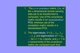 1. The n ´ n covariance matrix, Cov, of 
the n-dimensional remote sensing 
data set to be transformed is 
computed. Use of the covariance 
matrix results in an unstandardized 
PCA, whereas use of the 
correlation matrix results in a 
standardized PCA. 
2. The eigenvalues, E = [l1,1, l2,2, l3,3, 
…, ln.n], and eigenvectors EV = [akp 
… for k = 1 to n bands, and p = 1 to 
n components] of the covariance 
matrix are computed such that: 
 