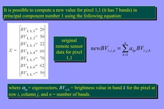 It is possible to compute a new value for pixel 1,1 (it has 7 bands) in 
principal component number 1 using the following equation: 
It is possible to compute a new value for pixel 1,1 (it has 7 bands) in 
principal component number 1 using the following equation: 
n 
å= 
newBV = 
a BV 
i , j , p kp i , j , 
k k 
1 
original 
original 
remote sensor 
data for pixel 
remote sensor 
data for pixel 
1,1 
1,1 
where akp = eigenvectors, BVi,j,k = brightness value in band k for the pixel at 
row i, column j, and n = number of bands. 
where akp = eigenvectors, BVi,j,k = brightness value in band k for the pixel at 
row i, column j, and n = number of bands. 
 