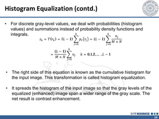 14
Histogram Equalization (contd.)
• For discrete gray-level values, we deal with probabilities (histogram
values) and summations instead of probability density functions and
integrals.
• The right side of this equation is known as the cumulative histogram for
the input image. This transformation is called histogram equalization.
• It spreads the histogram of the input image so that the gray levels of the
equalized (enhanced) image span a wider range of the gray scale. The
net result is contrast enhancement.
 