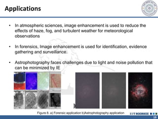 19
Applications
• In atmospheric sciences, image enhancement is used to reduce the
effects of haze, fog, and turbulent weather for meteorological
observations
• In forensics, Image enhancement is used for identification, evidence
gathering and surveillance.
• Astrophotography faces challenges due to light and noise pollution that
can be minimized by IE
Figure 8. a) Forensic application b)Astrophotography application
 