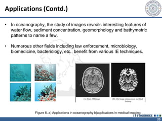 20
Applications (Contd.)
• In oceanography, the study of images reveals interesting features of
water flow, sediment concentration, geomorphology and bathymetric
patterns to name a few.
• Numerous other fields including law enforcement, microbiology,
biomedicine, bacteriology, etc., benefit from various IE techniques.
Figure 8. a) Applications in oceanography b)applications in medical imaging
 