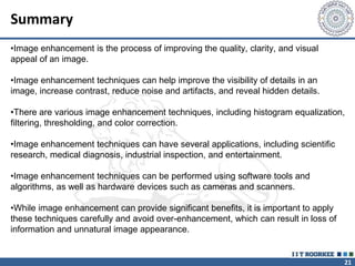 21
Summary
•Image enhancement is the process of improving the quality, clarity, and visual
appeal of an image.
•Image enhancement techniques can help improve the visibility of details in an
image, increase contrast, reduce noise and artifacts, and reveal hidden details.
•There are various image enhancement techniques, including histogram equalization,
filtering, thresholding, and color correction.
•Image enhancement techniques can have several applications, including scientific
research, medical diagnosis, industrial inspection, and entertainment.
•Image enhancement techniques can be performed using software tools and
algorithms, as well as hardware devices such as cameras and scanners.
•While image enhancement can provide significant benefits, it is important to apply
these techniques carefully and avoid over-enhancement, which can result in loss of
information and unnatural image appearance.
 