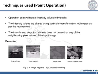 5
Techniques used (Point Operation)
• Operation deals with pixel intensity values individually.
• The intensity values are altered using particular transformation techniques as
per the requirement.
• The transformed output pixel value does not depend on any of the
neighbouring pixel values of the input image
Examples:
Fig 2. a) Image Negative b) Contrast Stretching
 