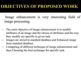 Image enhancement is very interesting field of
image processing.
1) The main objective of Image enhancement is to modify
attributes of an image and the choice of attributes and the way
they modify are specific to given task.
2) Images are stored in standard database and Enhanced image
from standard database.
3) Comparing of different technique of image enhancement and
then Choosing the best technique for specific task.
 