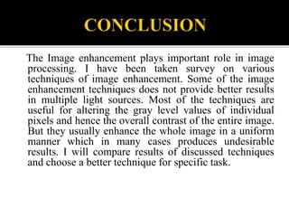 The Image enhancement plays important role in image
processing. I have been taken survey on various
techniques of image enhancement. Some of the image
enhancement techniques does not provide better results
in multiple light sources. Most of the techniques are
useful for altering the gray level values of individual
pixels and hence the overall contrast of the entire image.
But they usually enhance the whole image in a uniform
manner which in many cases produces undesirable
results. I will compare results of discussed techniques
and choose a better technique for specific task.
 