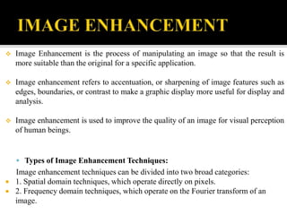  Image Enhancement is the process of manipulating an image so that the result is
more suitable than the original for a specific application.
 Image enhancement refers to accentuation, or sharpening of image features such as
edges, boundaries, or contrast to make a graphic display more useful for display and
analysis.
 Image enhancement is used to improve the quality of an image for visual perception
of human beings.
 Types of Image Enhancement Techniques:
Image enhancement techniques can be divided into two broad categories:
 1. Spatial domain techniques, which operate directly on pixels.
 2. Frequency domain techniques, which operate on the Fourier transform of an
image.
 