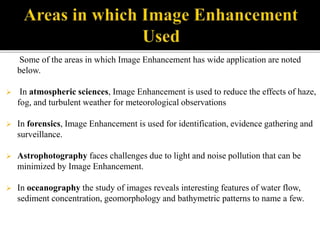 Some of the areas in which Image Enhancement has wide application are noted
below.
 In atmospheric sciences, Image Enhancement is used to reduce the effects of haze,
fog, and turbulent weather for meteorological observations
 In forensics, Image Enhancement is used for identification, evidence gathering and
surveillance.
 Astrophotography faces challenges due to light and noise pollution that can be
minimized by Image Enhancement.
 In oceanography the study of images reveals interesting features of water flow,
sediment concentration, geomorphology and bathymetric patterns to name a few.
 