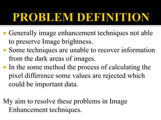  Generally image enhancement techniques not able
to preserve Image brightness.
 Some techniques are unable to recover information
from the dark areas of images.
 In the some method the process of calculating the
pixel difference some values are rejected which
could be important data.
My aim to resolve these problems in Image
Enhancement techniques.
 