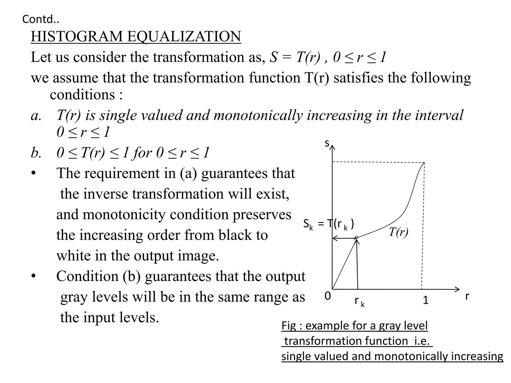 HISTOGRAM EQUALIZATION
Let us consider the transformation as, S = T(r) , 0 ≤ r ≤ 1
we assume that the transformation function T(r) satisfies the following
conditions :
a. T(r) is single valued and monotonically increasing in the interval
0 ≤ r ≤ 1
b. 0 ≤ T(r) ≤ 1 for 0 ≤ r ≤ 1
• The requirement in (a) guarantees that
the inverse transformation will exist,
and monotonicity condition preserves
the increasing order from black to
white in the output image.
• Condition (b) guarantees that the output
gray levels will be in the same range as
the input levels. Fig : example for a gray level
transformation function i.e.
single valued and monotonically increasing
Sk = T(r k )
0 r
s
r k 1
T(r)
Contd..
 