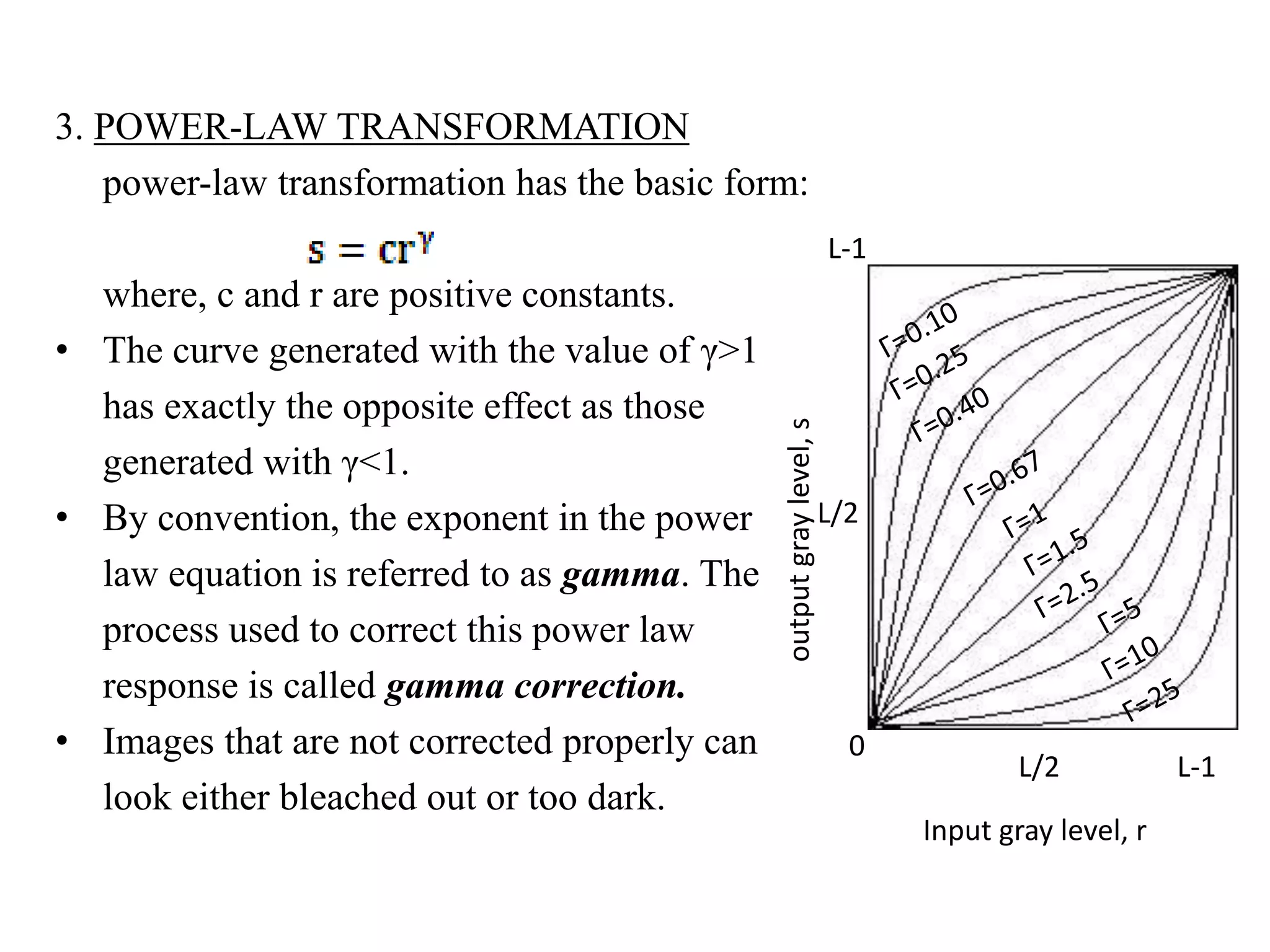 3. POWER-LAW TRANSFORMATION
power-law transformation has the basic form:
where, c and r are positive constants.
• The curve generated with the value of γ>1
has exactly the opposite effect as those
generated with γ<1.
• By convention, the exponent in the power
law equation is referred to as gamma. The
process used to correct this power law
response is called gamma correction.
• Images that are not corrected properly can
look either bleached out or too dark.
Input gray level, r
outputgraylevel,s
L/2 L-1
L-1
L/2
0
 