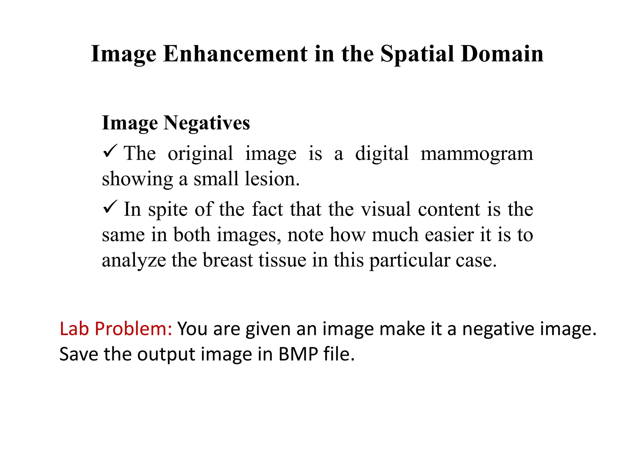 Image Enhancement in the Spatial Domain
Image Negatives
 The original image is a digital mammogram
showing a small lesion.
 In spite of the fact that the visual content is the
same in both images, note how much easier it is to
analyze the breast tissue in this particular case.
Lab Problem: You are given an image make it a negative image.
Save the output image in BMP file.
 