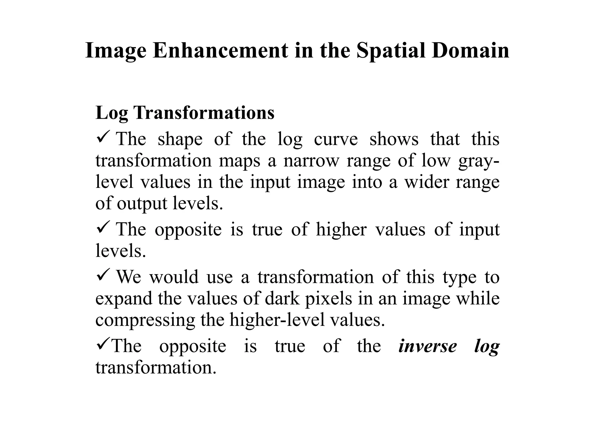Image Enhancement in the Spatial Domain
Log Transformations
 The shape of the log curve shows that this
transformation maps a narrow range of low gray-
level values in the input image into a wider range
of output levels.
 The opposite is true of higher values of input
levels.
 We would use a transformation of this type to
expand the values of dark pixels in an image while
compressing the higher-level values.
The opposite is true of the inverse log
transformation.
 