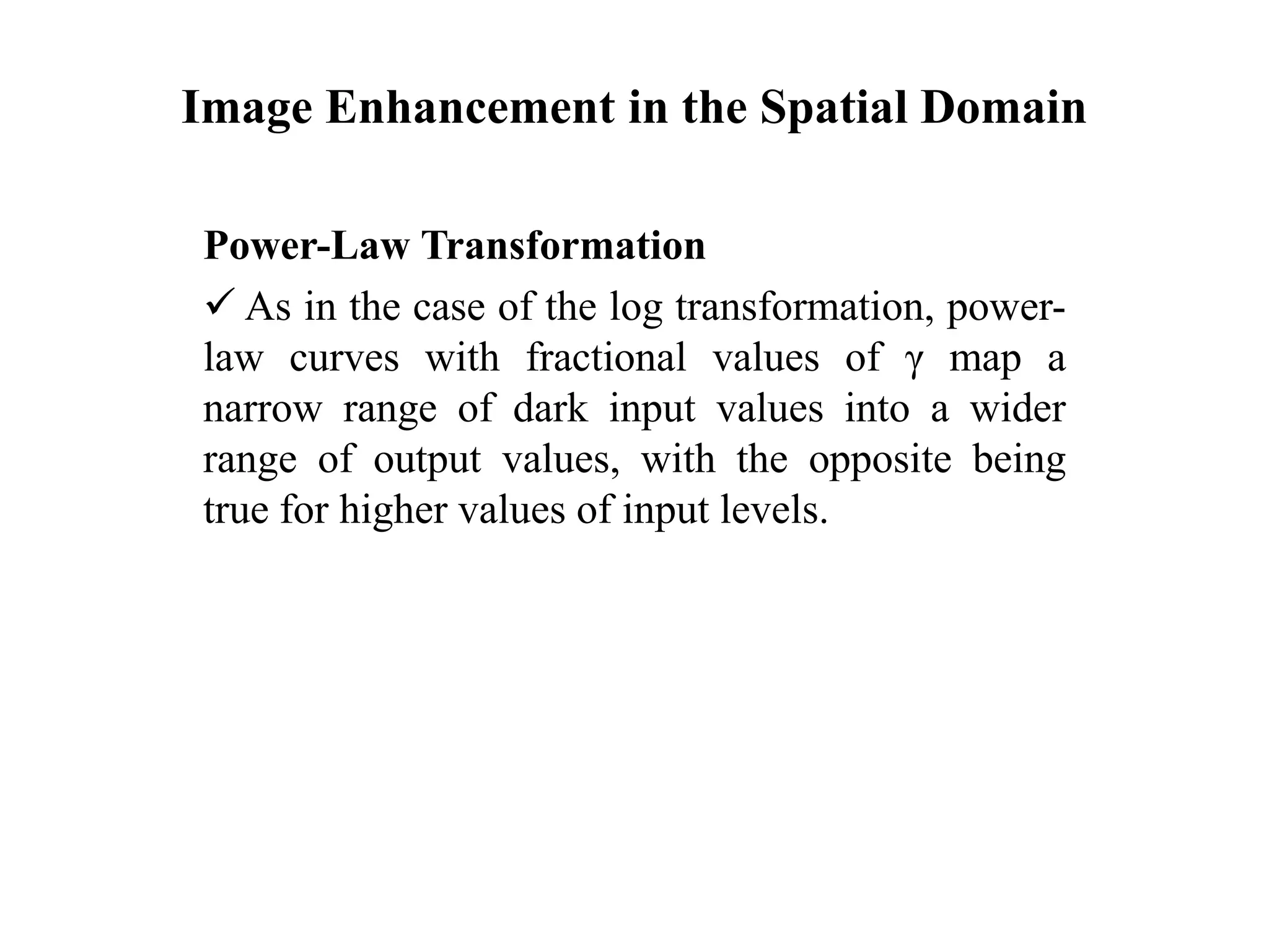 Image Enhancement in the Spatial Domain
Power-Law Transformation
 As in the case of the log transformation, power-
law curves with fractional values of γ map a
narrow range of dark input values into a wider
range of output values, with the opposite being
true for higher values of input levels.
 