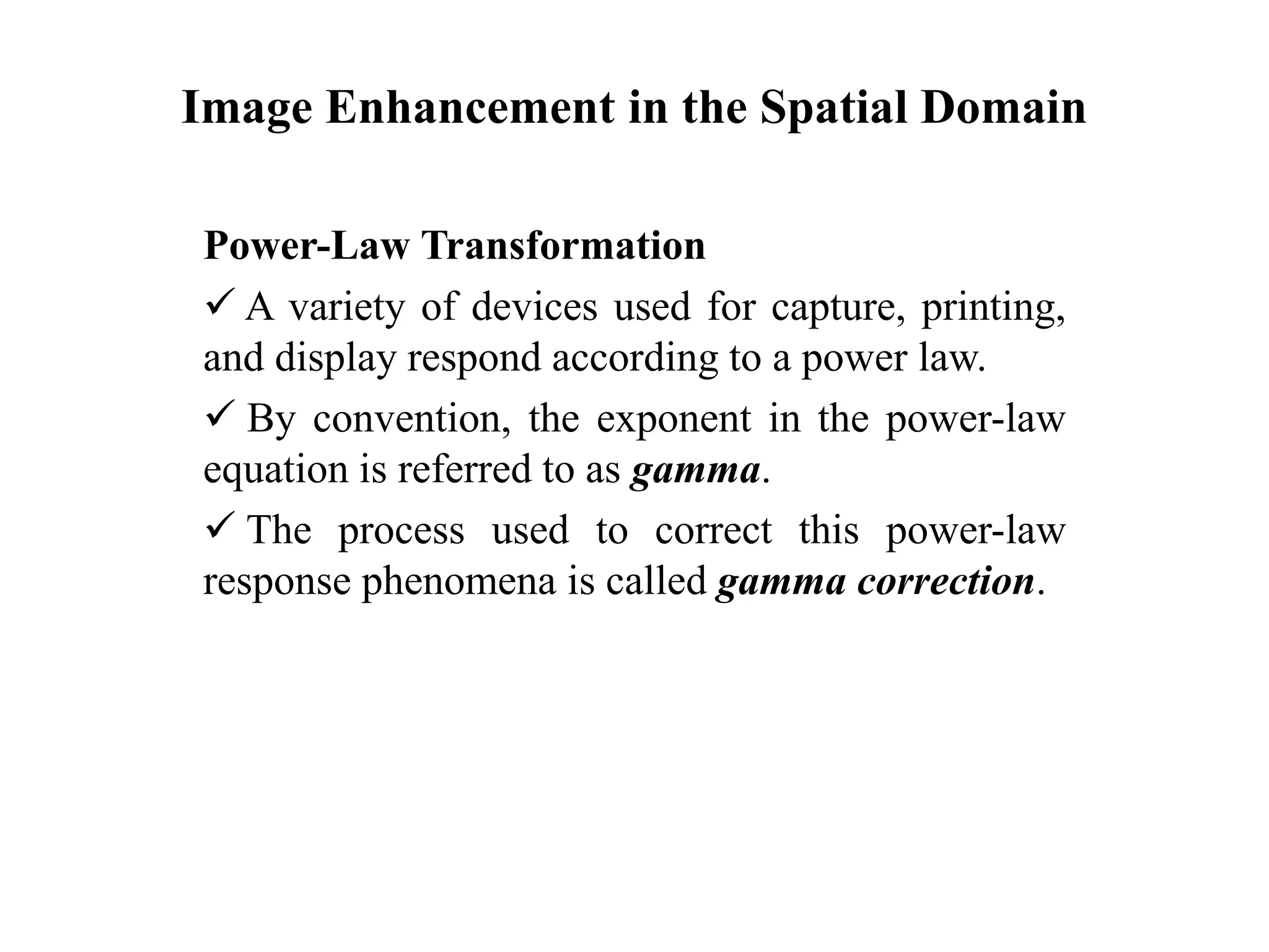 Image Enhancement in the Spatial Domain
Power-Law Transformation
 A variety of devices used for capture, printing,
and display respond according to a power law.
 By convention, the exponent in the power-law
equation is referred to as gamma.
 The process used to correct this power-law
response phenomena is called gamma correction.
 