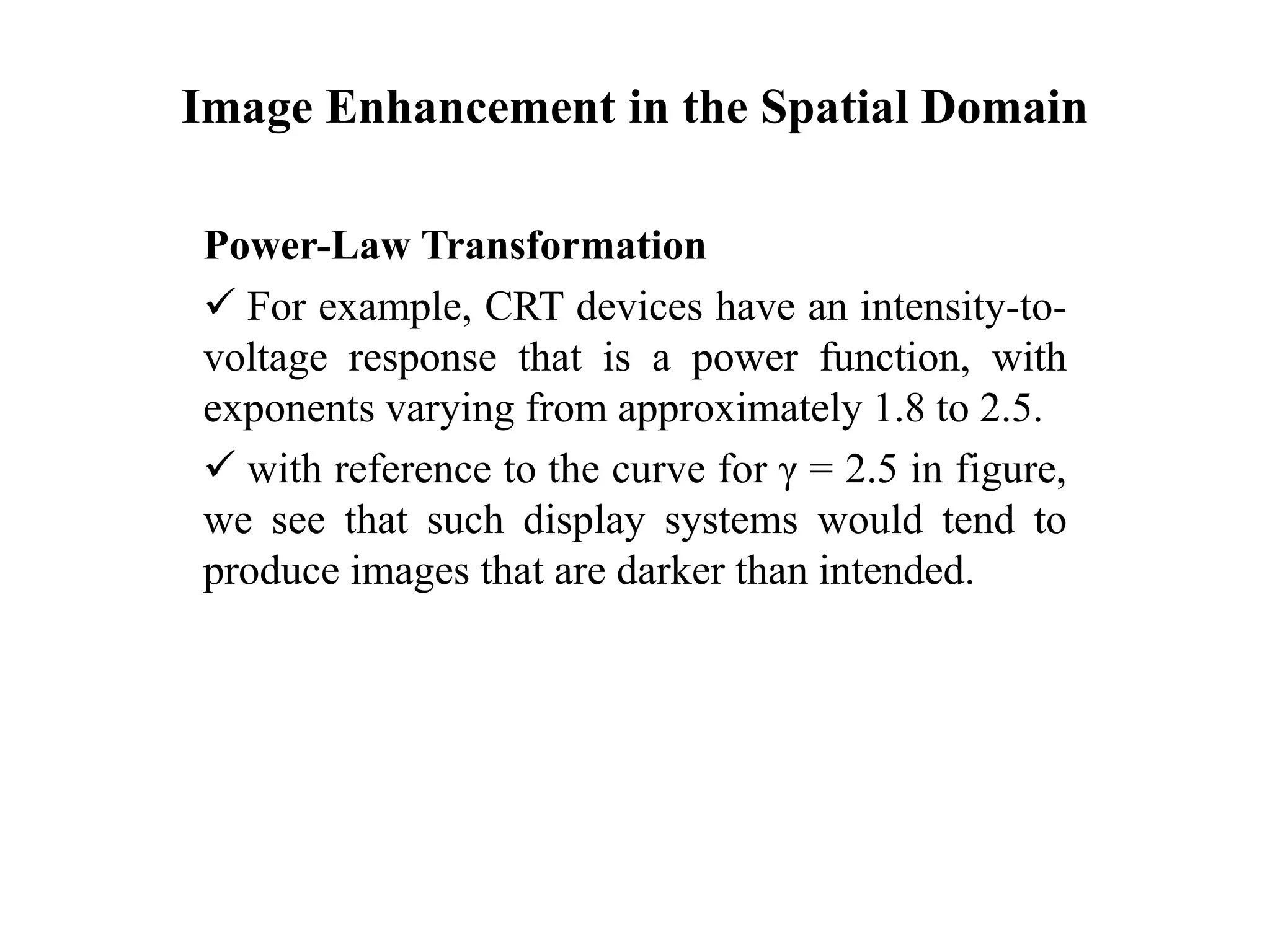 Image Enhancement in the Spatial Domain
Power-Law Transformation
 For example, CRT devices have an intensity-to-
voltage response that is a power function, with
exponents varying from approximately 1.8 to 2.5.
 with reference to the curve for γ = 2.5 in figure,
we see that such display systems would tend to
produce images that are darker than intended.
 