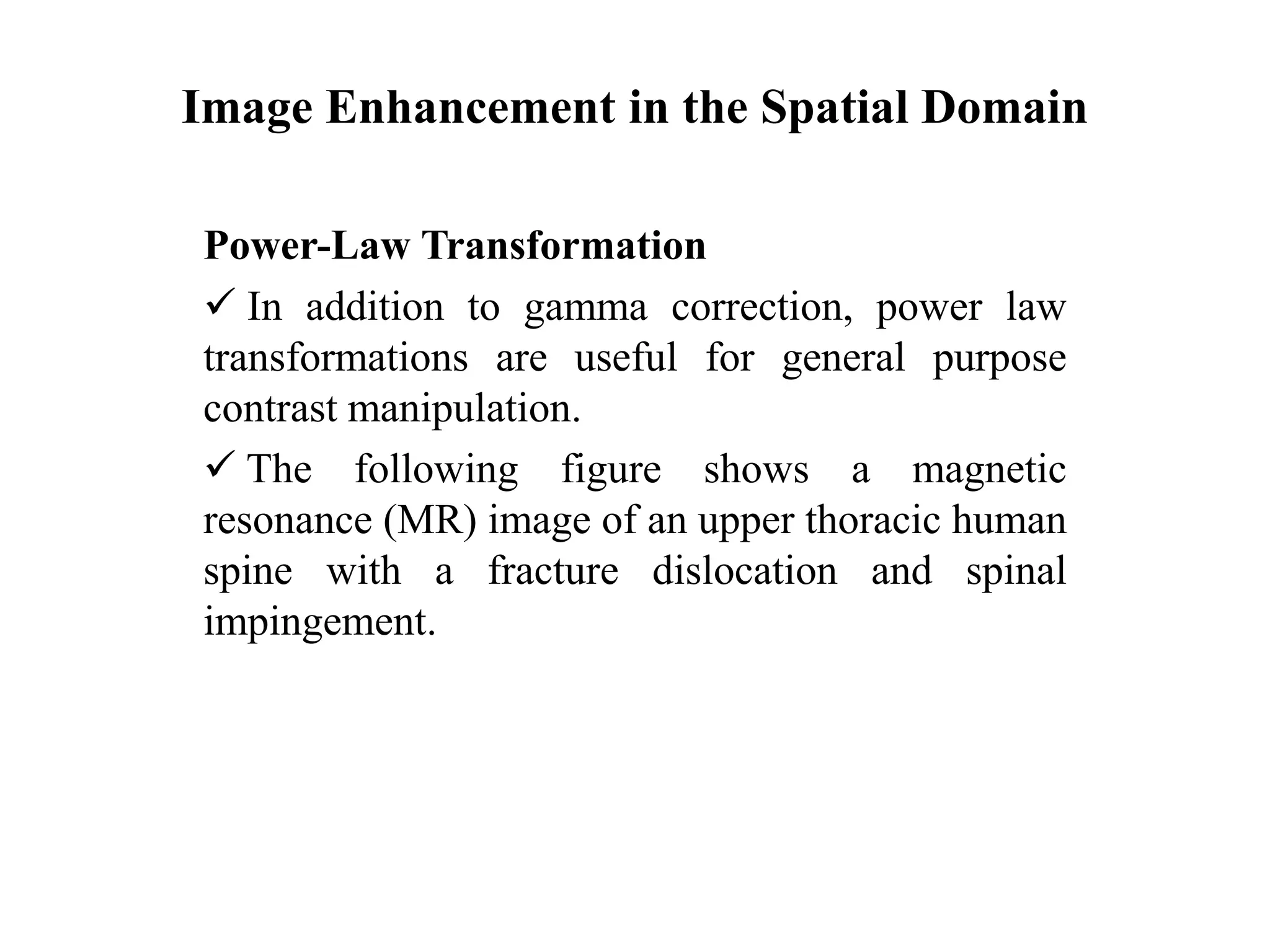 Image Enhancement in the Spatial Domain
Power-Law Transformation
 In addition to gamma correction, power law
transformations are useful for general purpose
contrast manipulation.
 The following figure shows a magnetic
resonance (MR) image of an upper thoracic human
spine with a fracture dislocation and spinal
impingement.
 