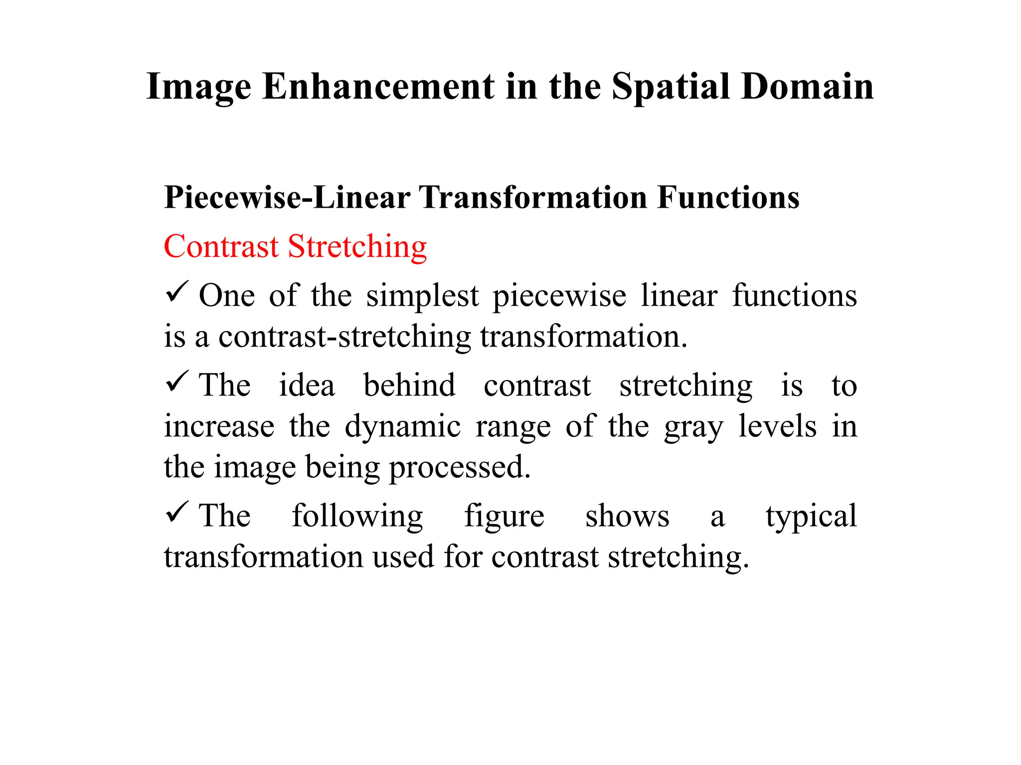 Image Enhancement in the Spatial Domain
Piecewise-Linear Transformation Functions
Contrast Stretching
 One of the simplest piecewise linear functions
is a contrast-stretching transformation.
 The idea behind contrast stretching is to
increase the dynamic range of the gray levels in
the image being processed.
 The following figure shows a typical
transformation used for contrast stretching.
 