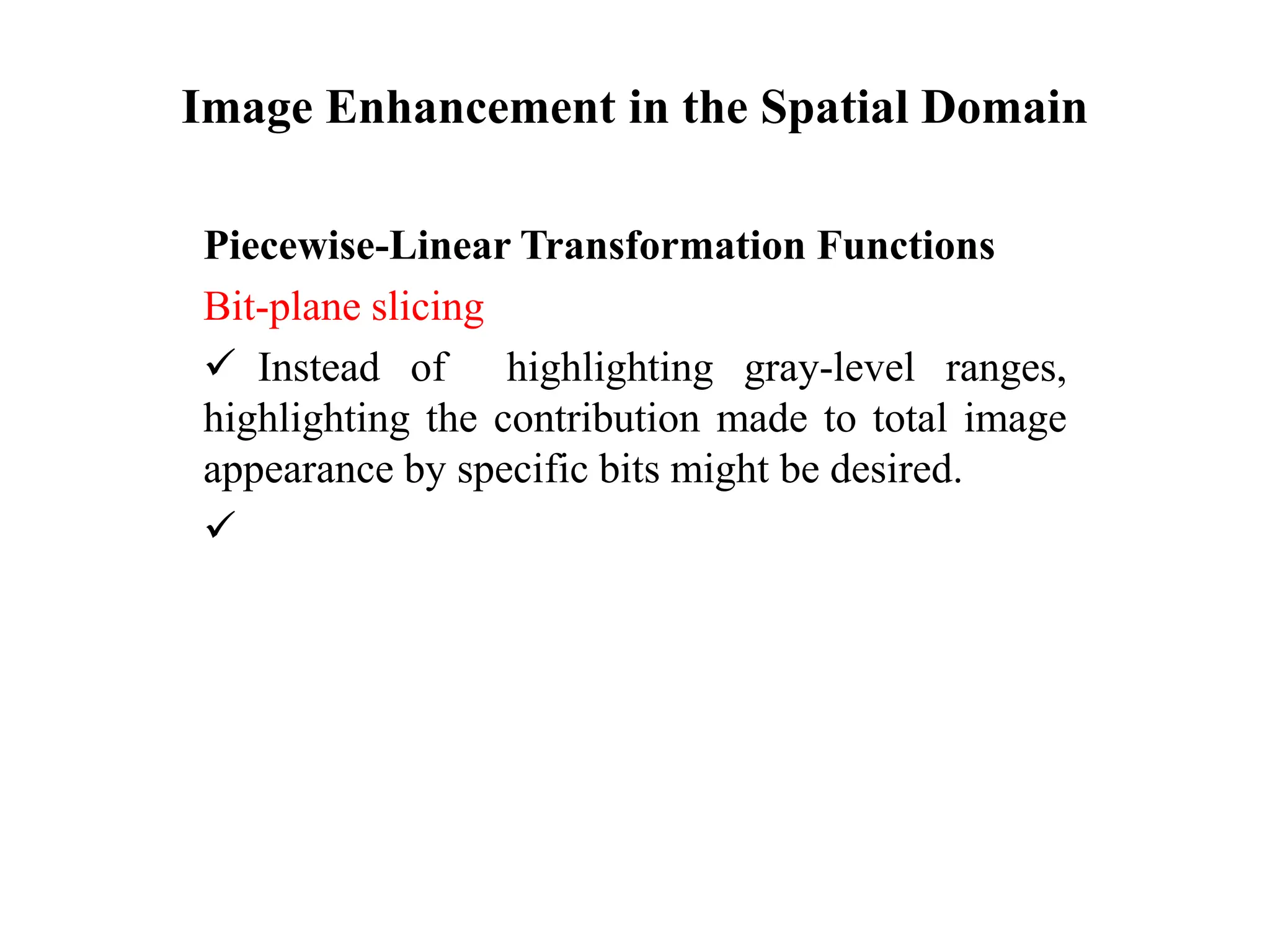Image Enhancement in the Spatial Domain
Piecewise-Linear Transformation Functions
Bit-plane slicing
 Instead of highlighting gray-level ranges,
highlighting the contribution made to total image
appearance by specific bits might be desired.

 