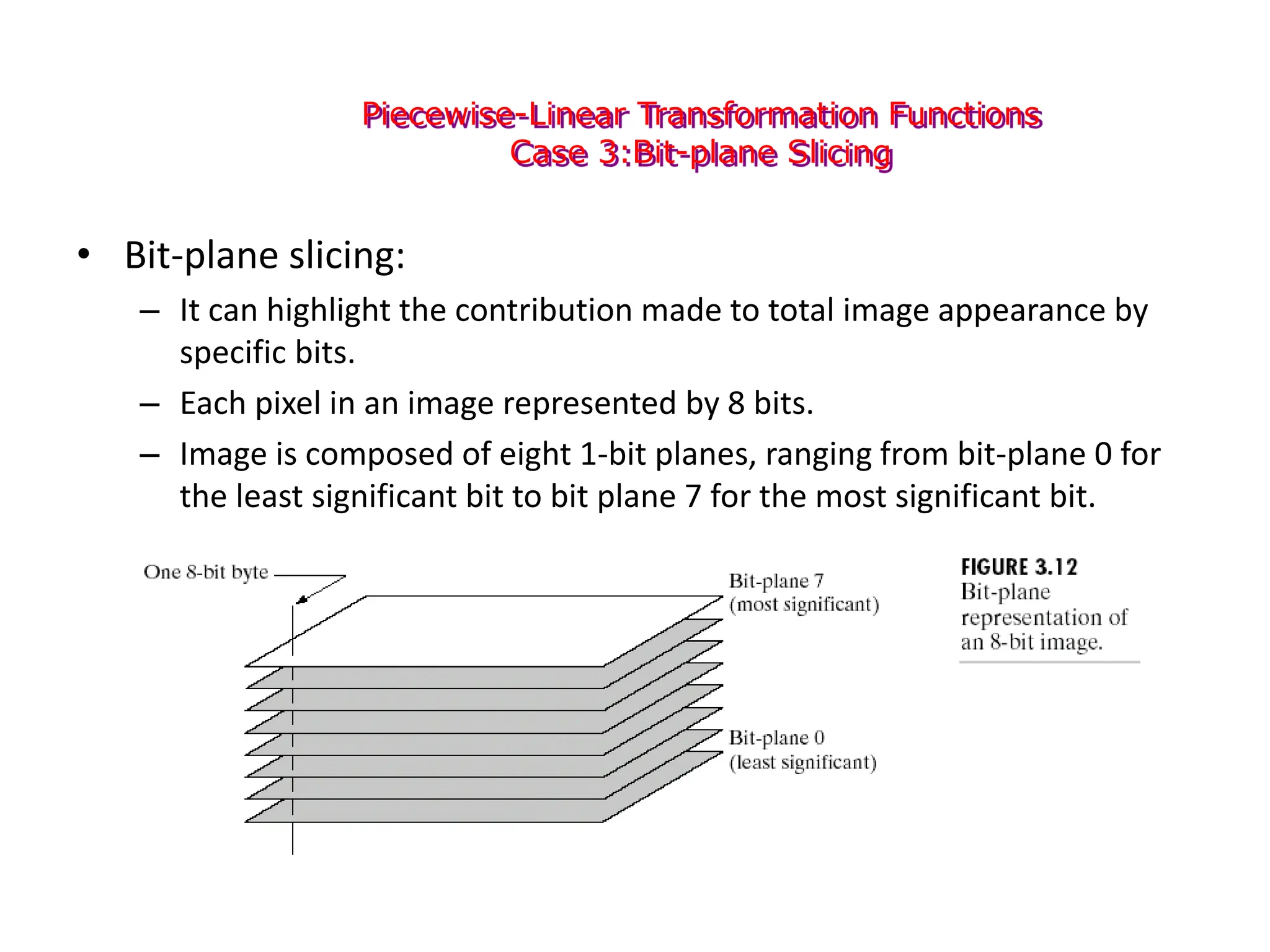 Piecewise-Linear Transformation Functions
Case 3:Bit-plane Slicing
• Bit-plane slicing:
– It can highlight the contribution made to total image appearance by
specific bits.
– Each pixel in an image represented by 8 bits.
– Image is composed of eight 1-bit planes, ranging from bit-plane 0 for
the least significant bit to bit plane 7 for the most significant bit.
 