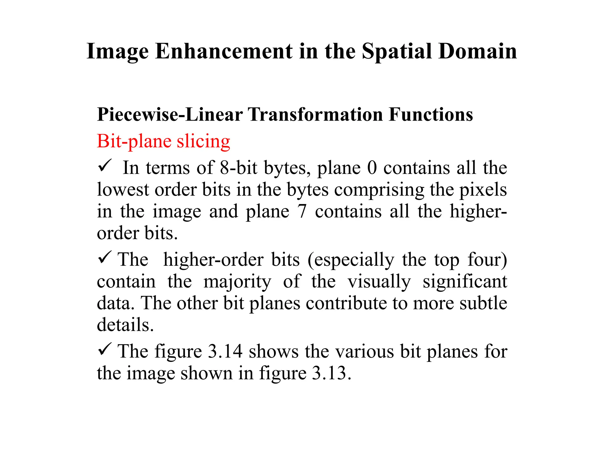 Image Enhancement in the Spatial Domain
Piecewise-Linear Transformation Functions
Bit-plane slicing
 In terms of 8-bit bytes, plane 0 contains all the
lowest order bits in the bytes comprising the pixels
in the image and plane 7 contains all the higher-
order bits.
 The higher-order bits (especially the top four)
contain the majority of the visually significant
data. The other bit planes contribute to more subtle
details.
 The figure 3.14 shows the various bit planes for
the image shown in figure 3.13.
 