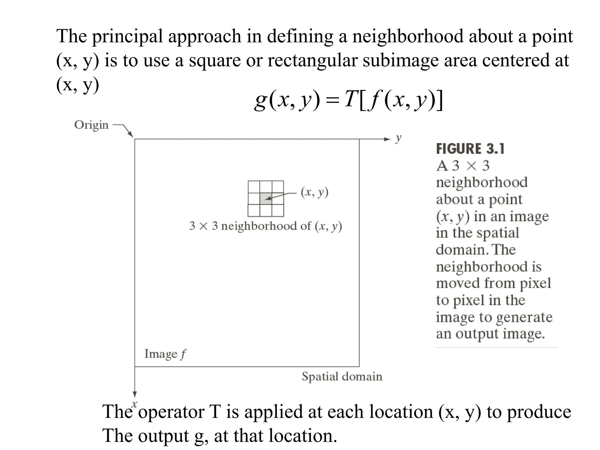 The principal approach in defining a neighborhood about a point
(x, y) is to use a square or rectangular subimage area centered at
(x, y)
)]
,
(
[
)
,
( y
x
f
T
y
x
g 
The operator T is applied at each location (x, y) to produce
The output g, at that location.
 