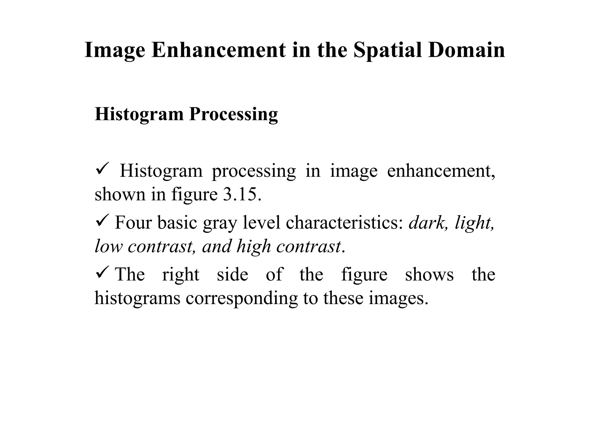 Image Enhancement in the Spatial Domain
Histogram Processing
 Histogram processing in image enhancement,
shown in figure 3.15.
 Four basic gray level characteristics: dark, light,
low contrast, and high contrast.
 The right side of the figure shows the
histograms corresponding to these images.
 