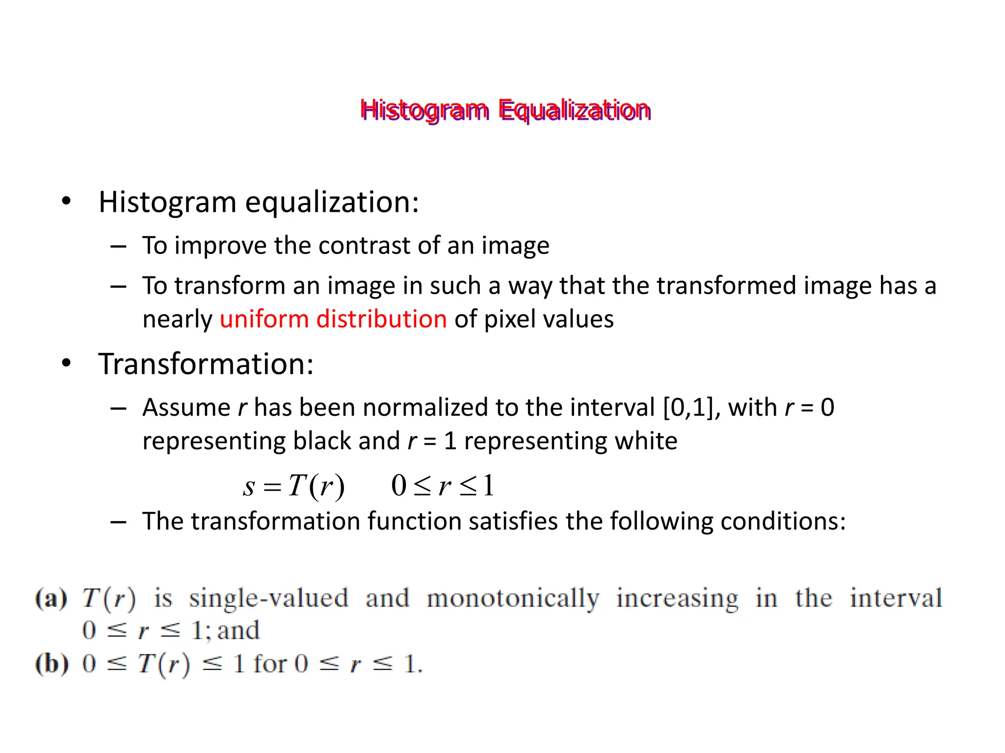 Histogram Equalization
• Histogram equalization:
– To improve the contrast of an image
– To transform an image in such a way that the transformed image has a
nearly uniform distribution of pixel values
• Transformation:
– Assume r has been normalized to the interval [0,1], with r = 0
representing black and r = 1 representing white
– The transformation function satisfies the following conditions:
1
0
)
( 

 r
r
T
s
 