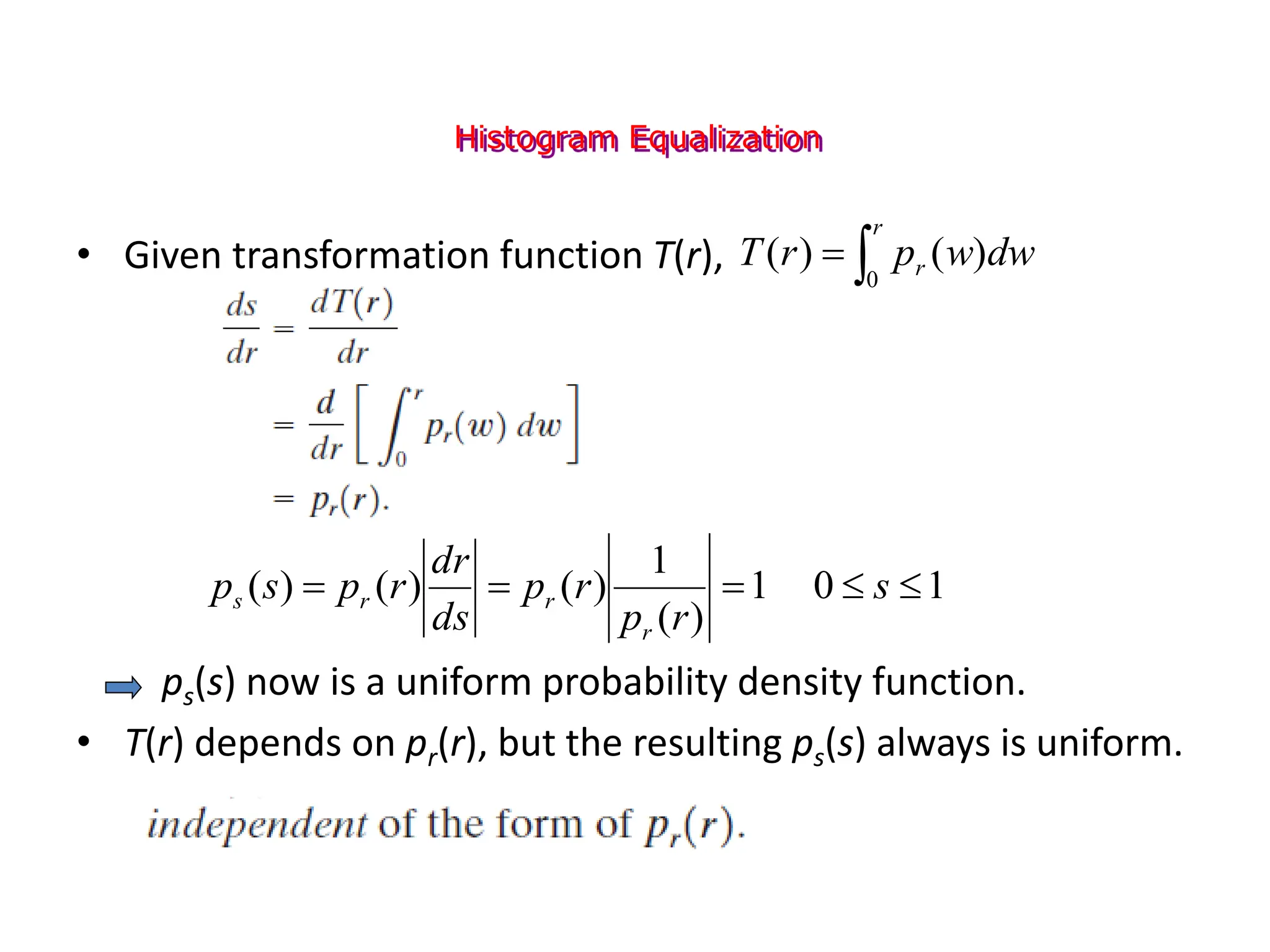 Histogram Equalization
• Given transformation function T(r),
ps(s) now is a uniform probability density function.
• T(r) depends on pr(r), but the resulting ps(s) always is uniform.
1
0
1
)
(
1
)
(
)
(
)
( 



 s
r
p
r
p
ds
dr
r
p
s
p
r
r
r
s


r
r dw
w
p
r
T
0
)
(
)
(
 