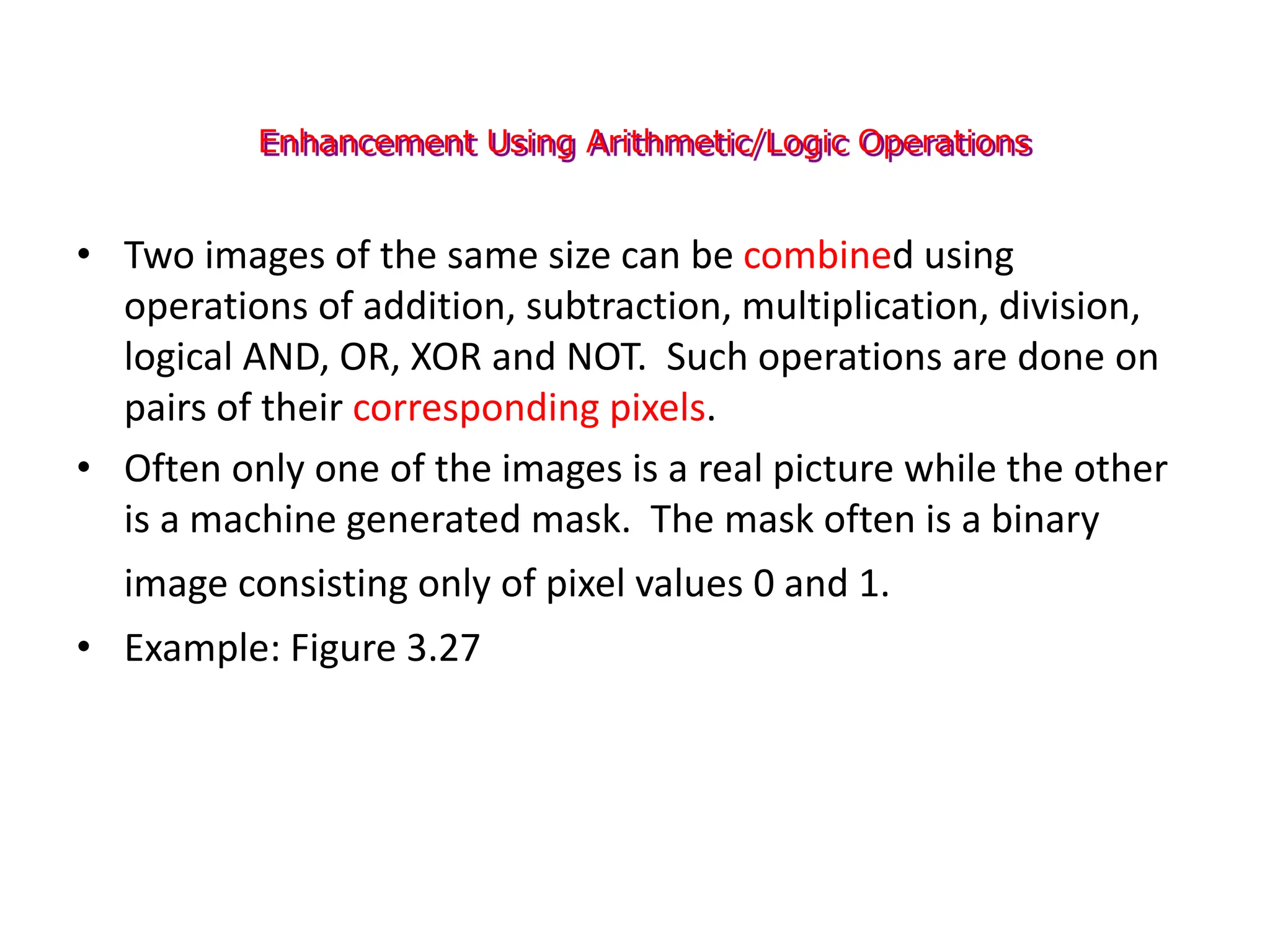 Enhancement Using Arithmetic/Logic Operations
• Two images of the same size can be combined using
operations of addition, subtraction, multiplication, division,
logical AND, OR, XOR and NOT. Such operations are done on
pairs of their corresponding pixels.
• Often only one of the images is a real picture while the other
is a machine generated mask. The mask often is a binary
image consisting only of pixel values 0 and 1.
• Example: Figure 3.27
 