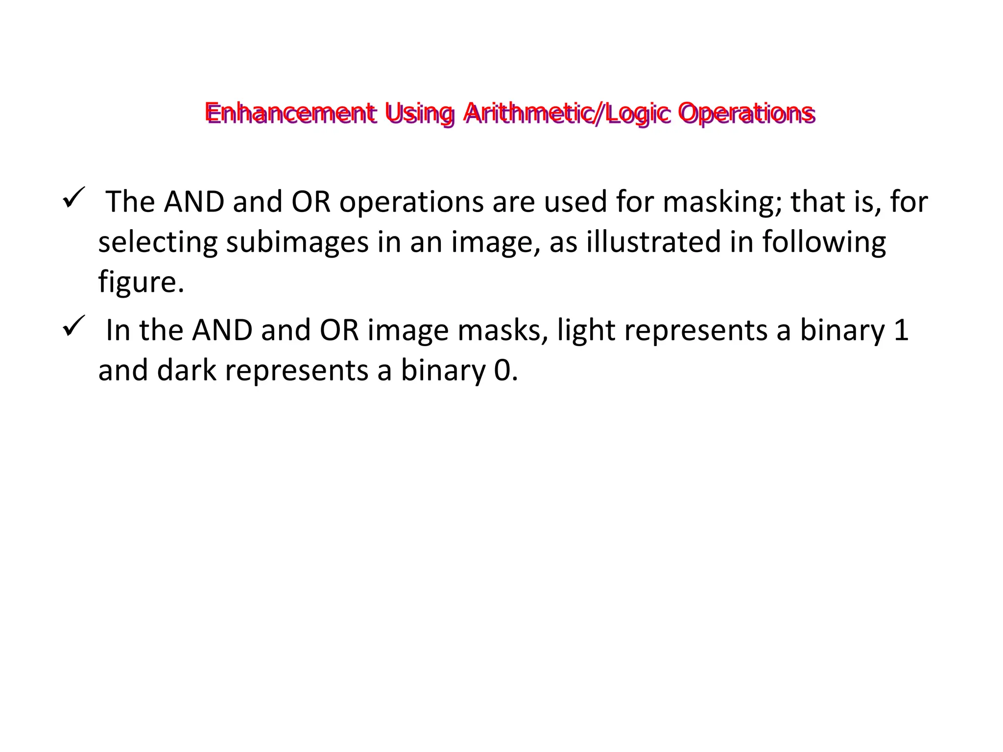 Enhancement Using Arithmetic/Logic Operations
 The AND and OR operations are used for masking; that is, for
selecting subimages in an image, as illustrated in following
figure.
 In the AND and OR image masks, light represents a binary 1
and dark represents a binary 0.
 