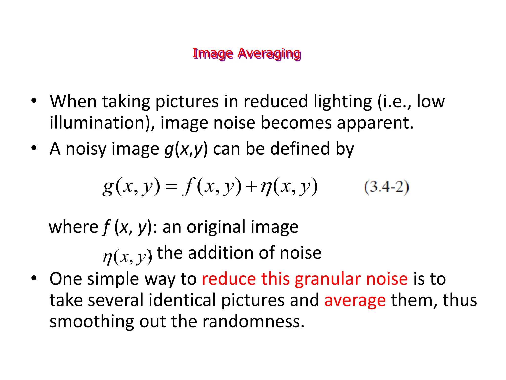 Image Averaging
• When taking pictures in reduced lighting (i.e., low
illumination), image noise becomes apparent.
• A noisy image g(x,y) can be defined by
where f (x, y): an original image
: the addition of noise
• One simple way to reduce this granular noise is to
take several identical pictures and average them, thus
smoothing out the randomness.
)
,
(
)
,
(
)
,
( y
x
y
x
f
y
x
g 


)
,
( y
x

 