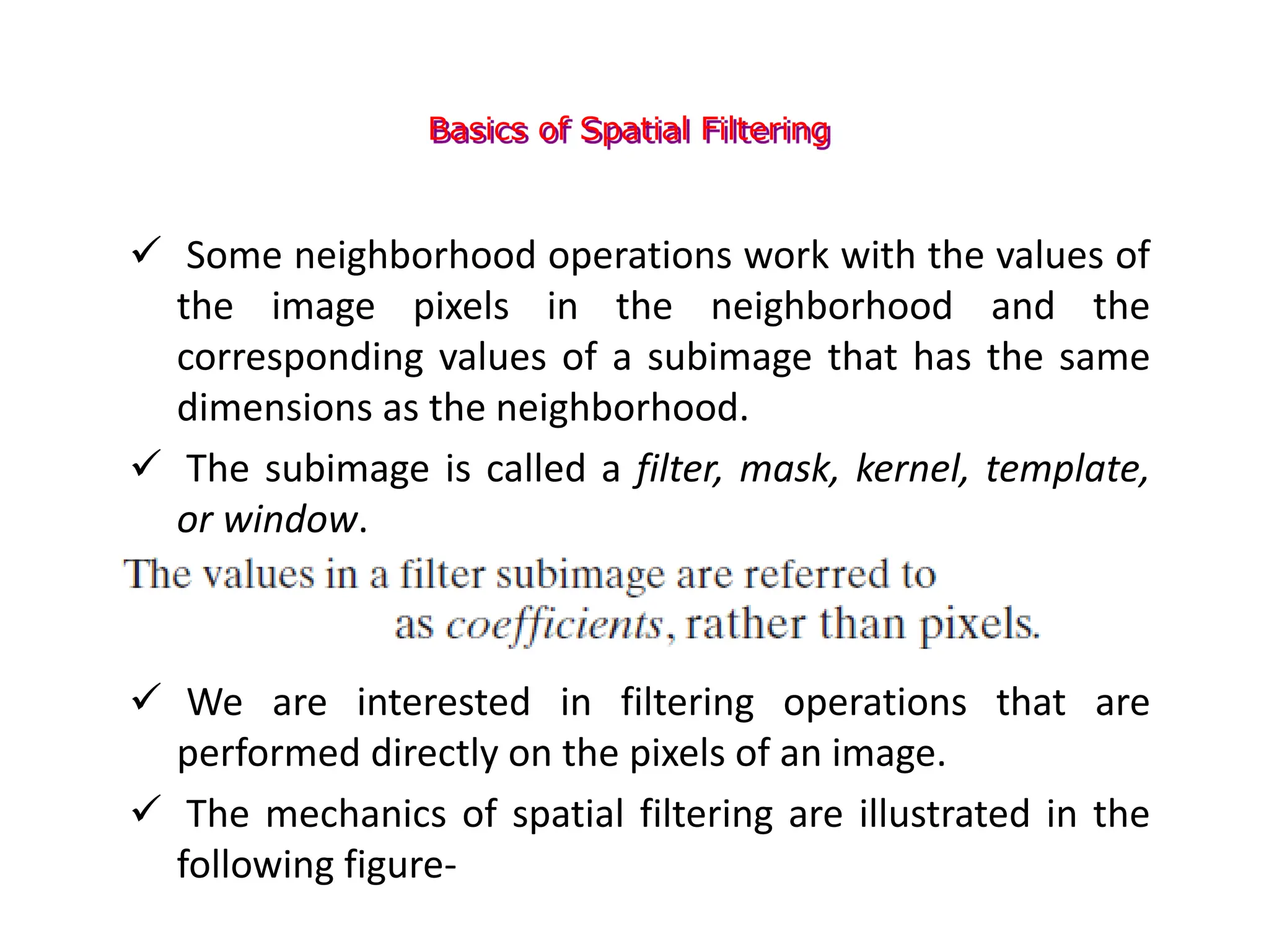 Basics of Spatial Filtering
 Some neighborhood operations work with the values of
the image pixels in the neighborhood and the
corresponding values of a subimage that has the same
dimensions as the neighborhood.
 The subimage is called a filter, mask, kernel, template,
or window.
 We are interested in filtering operations that are
performed directly on the pixels of an image.
 The mechanics of spatial filtering are illustrated in the
following figure-
 